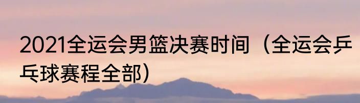 2021全运会男篮决赛时间（全运会乒乓球赛程全部）