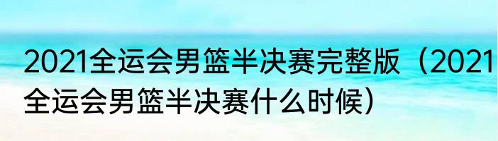 2021全运会男篮半决赛完整版（2021全运会男篮半决赛什么时候）