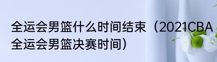 全运会男篮什么时间结束（2021CBA全运会男篮决赛时间）
