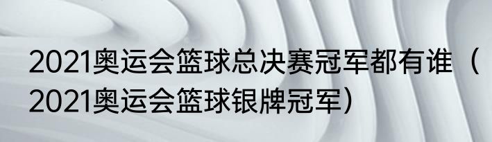 2021奥运会篮球总决赛冠军都有谁（2021奥运会篮球银牌冠军）