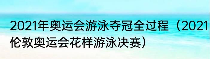 2021年奥运会游泳夺冠全过程（2021伦敦奥运会花样游泳决赛）