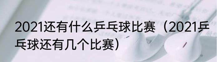 2021还有什么乒乓球比赛（2021乒乓球还有几个比赛）
