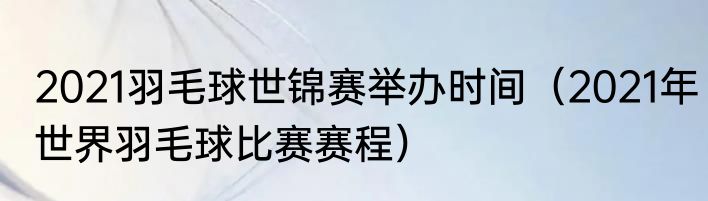 2021羽毛球世锦赛举办时间（2021年世界羽毛球比赛赛程）