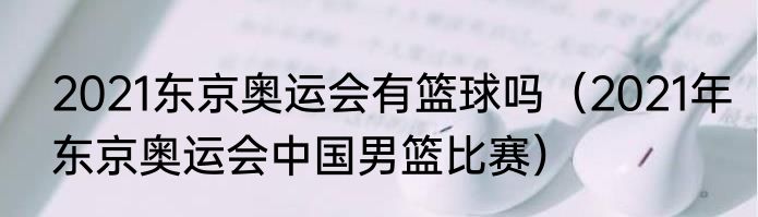 2021东京奥运会有篮球吗（2021年东京奥运会中国男篮比赛）