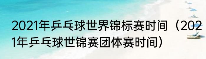 2021年乒乓球世界锦标赛时间（2021年乒乓球世锦赛团体赛时间）