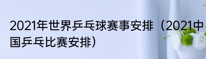 2021年世界乒乓球赛事安排（2021中国乒乓比赛安排）