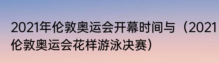 2021年伦敦奥运会开幕时间与（2021伦敦奥运会花样游泳决赛）