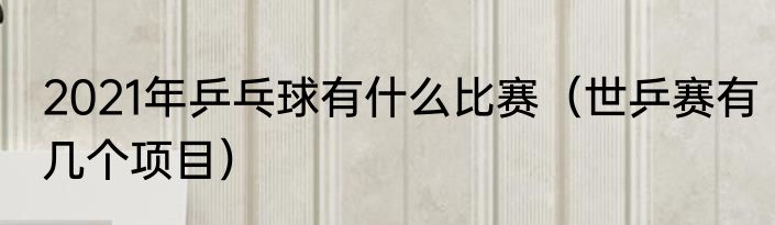 2021年乒乓球有什么比赛（世乒赛有几个项目）