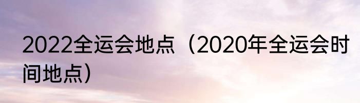 2022全运会地点（2020年全运会时间地点）