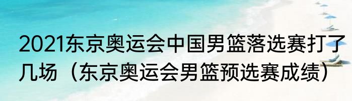2021东京奥运会中国男篮落选赛打了几场（东京奥运会男篮预选赛成绩）