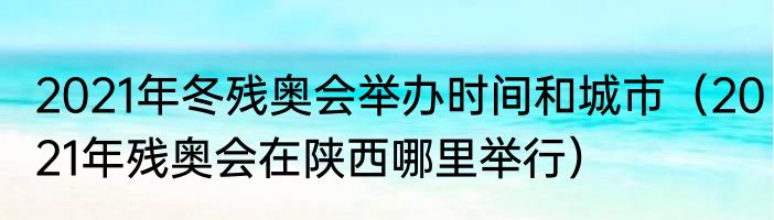 2021年冬残奥会举办时间和城市（2021年残奥会在陕西哪里举行）
