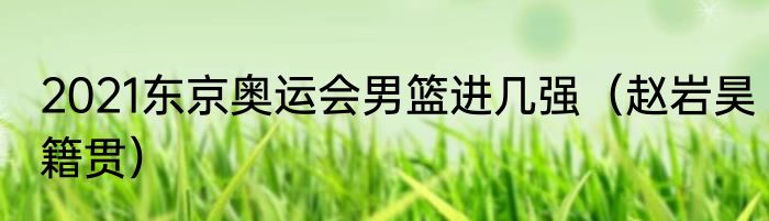 2021东京奥运会男篮进几强（赵岩昊籍贯）