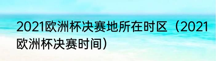 2021欧洲杯决赛地所在时区（2021欧洲杯决赛时间）