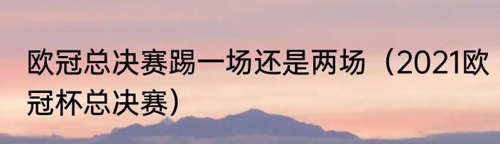 欧冠总决赛踢一场还是两场（2021欧冠杯总决赛）