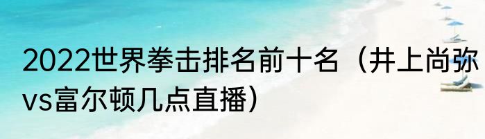 2022世界拳击排名前十名（井上尚弥vs富尔顿几点直播）
