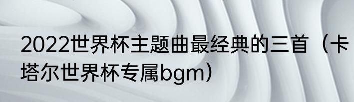 2022世界杯主题曲最经典的三首（卡塔尔世界杯专属bgm）