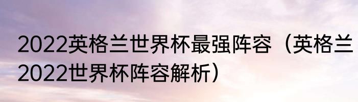 2022英格兰世界杯最强阵容（英格兰2022世界杯阵容解析）