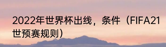 2022年世界杯出线，条件（FIFA21世预赛规则）