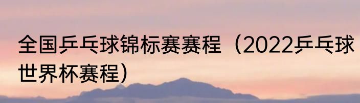 全国乒乓球锦标赛赛程（2022乒乓球世界杯赛程）