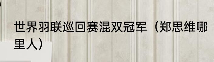 世界羽联巡回赛混双冠军（郑思维哪里人）