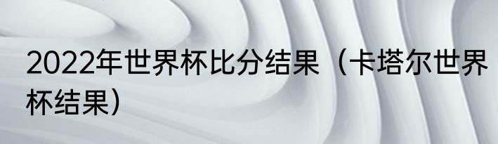 2022年世界杯比分结果（卡塔尔世界杯结果）