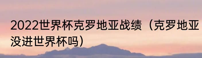 2022世界杯克罗地亚战绩（克罗地亚没进世界杯吗）