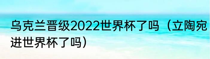 乌克兰晋级2022世界杯了吗（立陶宛进世界杯了吗）