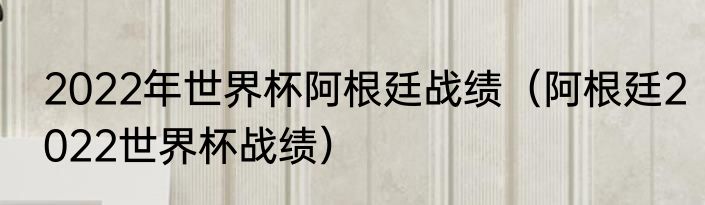 2022年世界杯阿根廷战绩（阿根廷2022世界杯战绩）