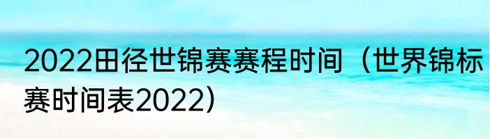 2022田径世锦赛赛程时间（世界锦标赛时间表2022）