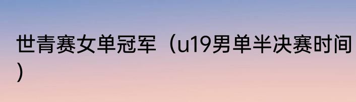世青赛女单冠军（u19男单半决赛时间）