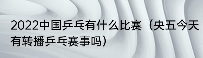 2022中国乒乓有什么比赛（央五今天有转播乒乓赛事吗）