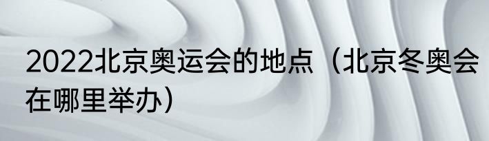 2022北京奥运会的地点（北京冬奥会在哪里举办）