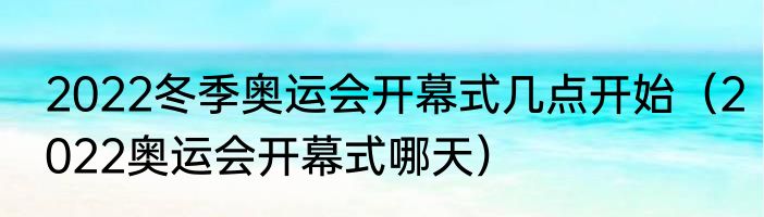 2022冬季奥运会开幕式几点开始（2022奥运会开幕式哪天）