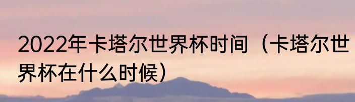 2022年卡塔尔世界杯时间（卡塔尔世界杯在什么时候）