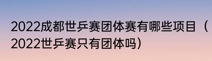 2022成都世乒赛团体赛有哪些项目（2022世乒赛只有团体吗）