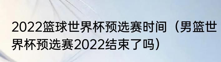 2022篮球世界杯预选赛时间（男篮世界杯预选赛2022结束了吗）