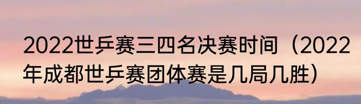 2022世乒赛三四名决赛时间（2022年成都世乒赛团体赛是几局几胜）