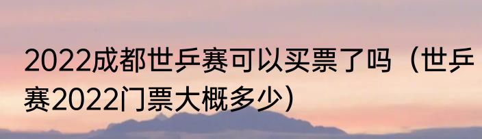 2022成都世乒赛可以买票了吗（世乒赛2022门票大概多少）