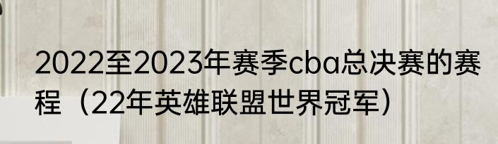 2022至2023年赛季cba总决赛的赛程（22年英雄联盟世界冠军）