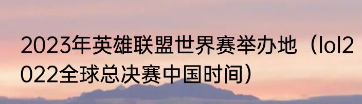 2023年英雄联盟世界赛举办地（lol2022全球总决赛中国时间）