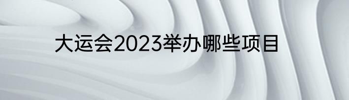 大运会2023举办哪些项目