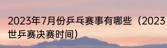 2023年7月份乒乓赛事有哪些（2023世乒赛决赛时间）