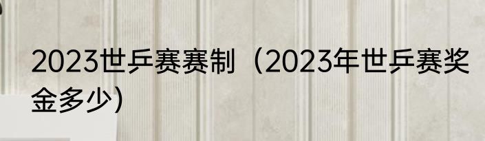 2023世乒赛赛制（2023年世乒赛奖金多少）