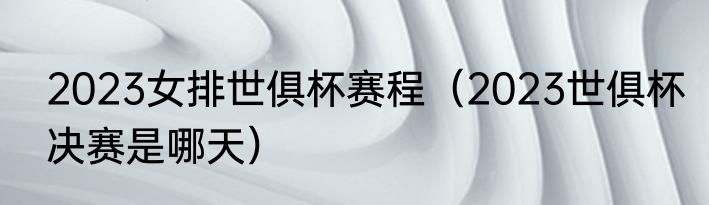 2023女排世俱杯赛程（2023世俱杯决赛是哪天）