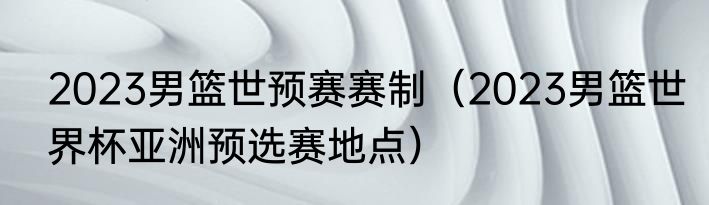 2023男篮世预赛赛制（2023男篮世界杯亚洲预选赛地点）