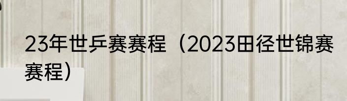 23年世乒赛赛程（2023田径世锦赛赛程）