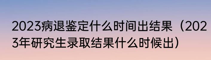 2023病退鉴定什么时间出结果（2023年研究生录取结果什么时候出）