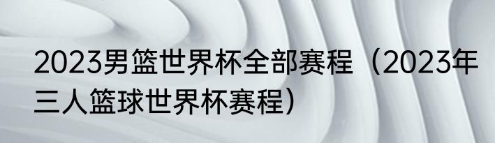 2023男篮世界杯全部赛程（2023年三人篮球世界杯赛程）