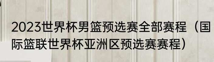 2023世界杯男篮预选赛全部赛程（国际篮联世界杯亚洲区预选赛赛程）