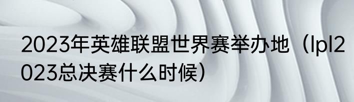 2023年英雄联盟世界赛举办地（lpl2023总决赛什么时候）